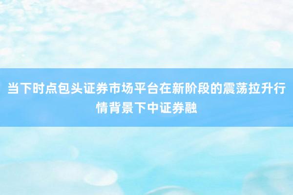 当下时点包头证券市场平台在新阶段的震荡拉升行情背景下中证券融
