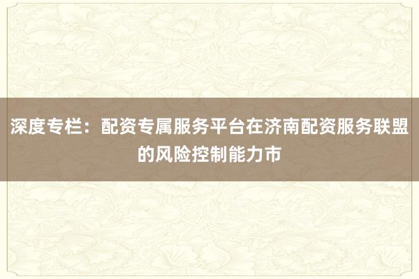 深度专栏：配资专属服务平台在济南配资服务联盟的风险控制能力市