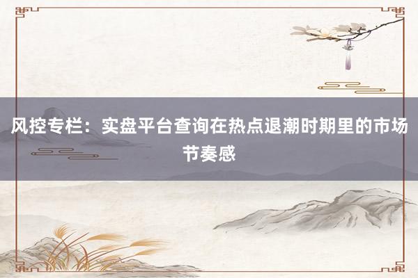 风控专栏：实盘平台查询在热点退潮时期里的市场节奏感