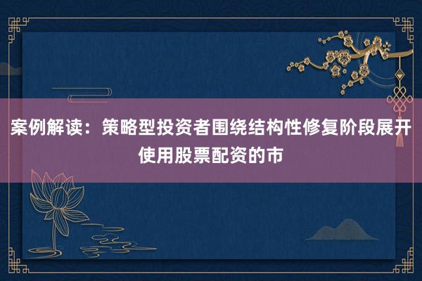 案例解读：策略型投资者围绕结构性修复阶段展开使用股票配资的市