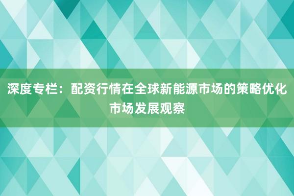 深度专栏：配资行情在全球新能源市场的策略优化市场发展观察