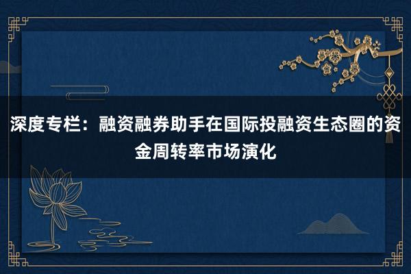 深度专栏：融资融券助手在国际投融资生态圈的资金周转率市场演化