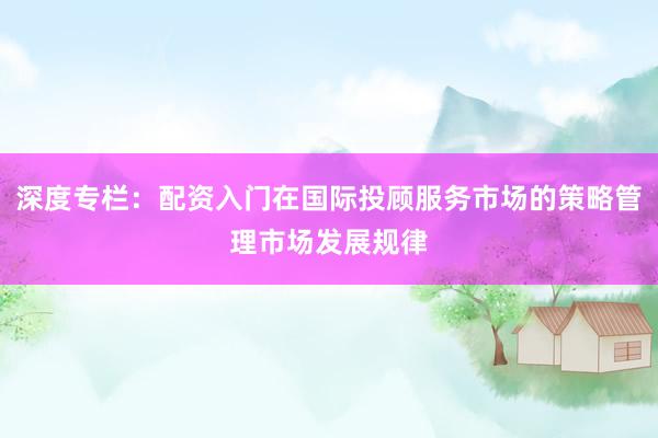 深度专栏：配资入门在国际投顾服务市场的策略管理市场发展规律