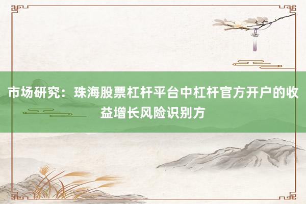市场研究：珠海股票杠杆平台中杠杆官方开户的收益增长风险识别方