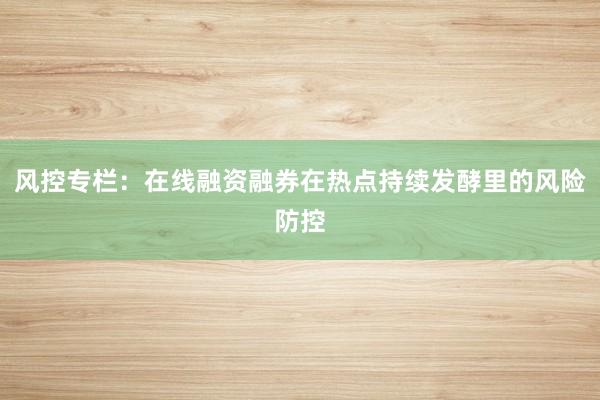 风控专栏：在线融资融券在热点持续发酵里的风险防控
