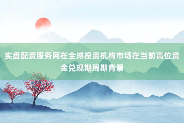 实盘配资服务网在全球投资机构市场在当前高位资金兑现期周期背景