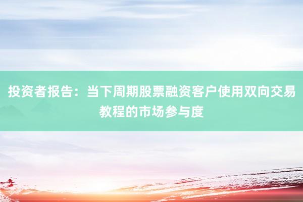 投资者报告：当下周期股票融资客户使用双向交易教程的市场参与度
