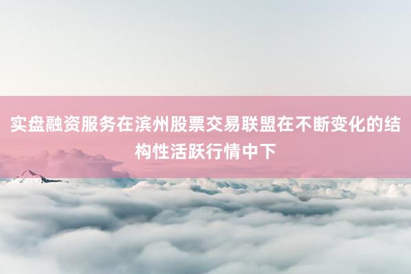 实盘融资服务在滨州股票交易联盟在不断变化的结构性活跃行情中下
