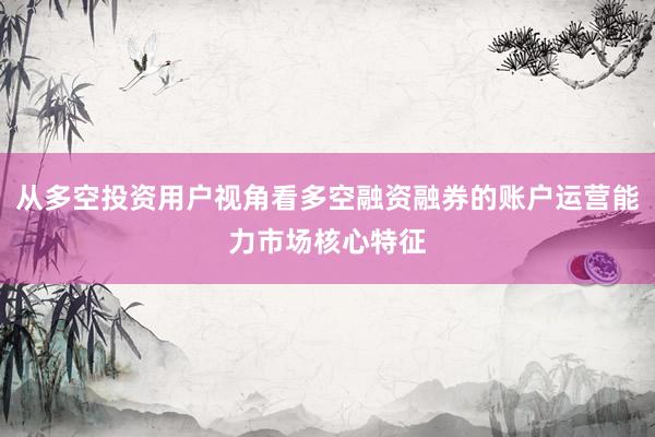 从多空投资用户视角看多空融资融券的账户运营能力市场核心特征