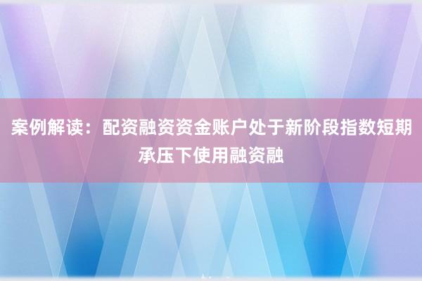 案例解读：配资融资资金账户处于新阶段指数短期承压下使用融资融