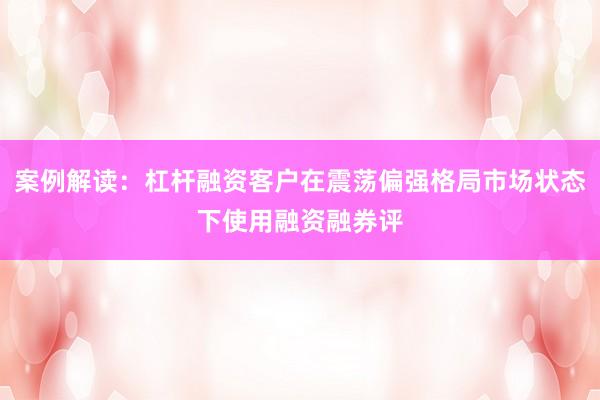 案例解读：杠杆融资客户在震荡偏强格局市场状态下使用融资融券评
