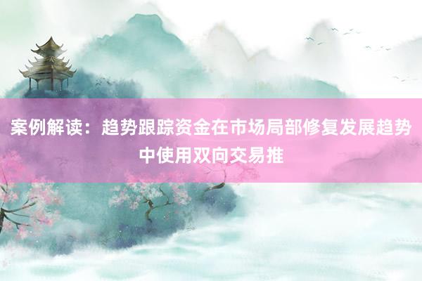 案例解读：趋势跟踪资金在市场局部修复发展趋势中使用双向交易推