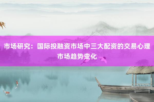 市场研究：国际投融资市场中三大配资的交易心理市场趋势变化
