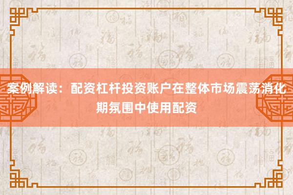案例解读：配资杠杆投资账户在整体市场震荡消化期氛围中使用配资