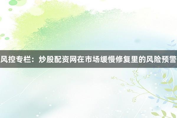 风控专栏：炒股配资网在市场缓慢修复里的风险预警