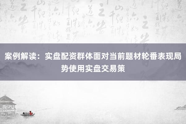 案例解读：实盘配资群体面对当前题材轮番表现局势使用实盘交易策