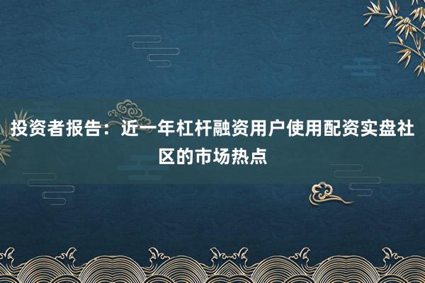 投资者报告：近一年杠杆融资用户使用配资实盘社区的市场热点