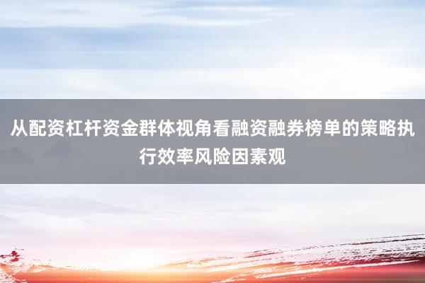从配资杠杆资金群体视角看融资融券榜单的策略执行效率风险因素观