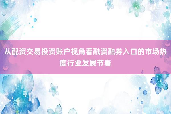 从配资交易投资账户视角看融资融券入口的市场热度行业发展节奏