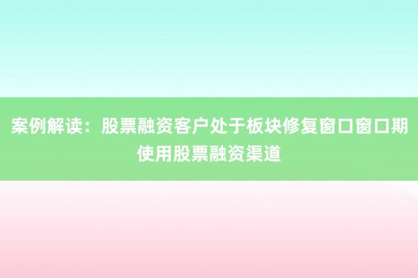 案例解读：股票融资客户处于板块修复窗口窗口期使用股票融资渠道