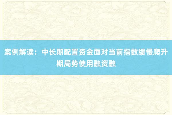 案例解读：中长期配置资金面对当前指数缓慢爬升期局势使用融资融