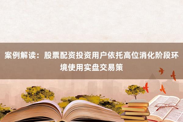 案例解读：股票配资投资用户依托高位消化阶段环境使用实盘交易策
