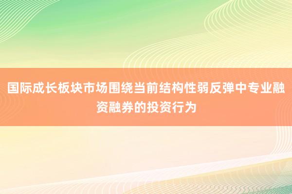 国际成长板块市场围绕当前结构性弱反弹中专业融资融券的投资行为