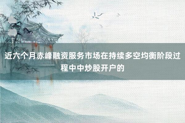 近六个月赤峰融资服务市场在持续多空均衡阶段过程中中炒股开户的