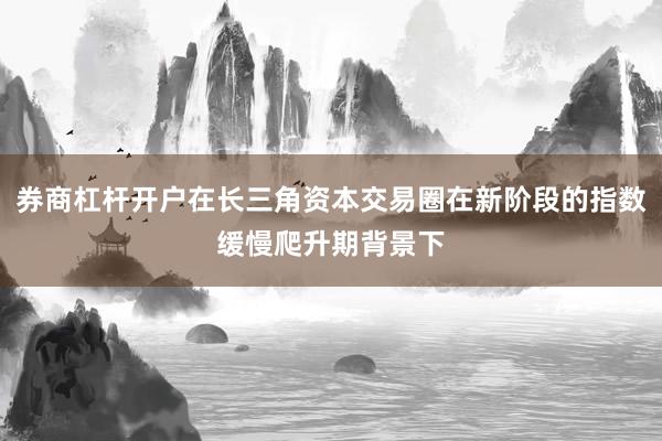 券商杠杆开户在长三角资本交易圈在新阶段的指数缓慢爬升期背景下