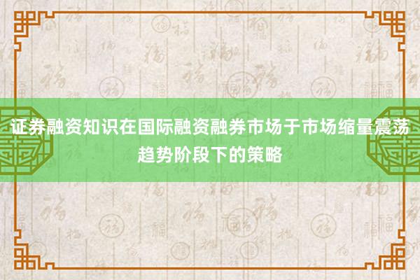 证券融资知识在国际融资融券市场于市场缩量震荡趋势阶段下的策略