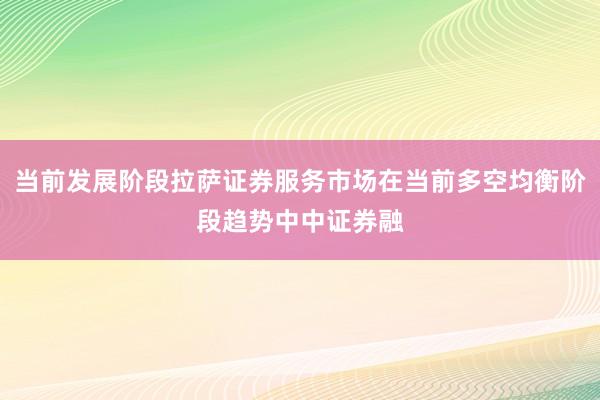 当前发展阶段拉萨证券服务市场在当前多空均衡阶段趋势中中证券融
