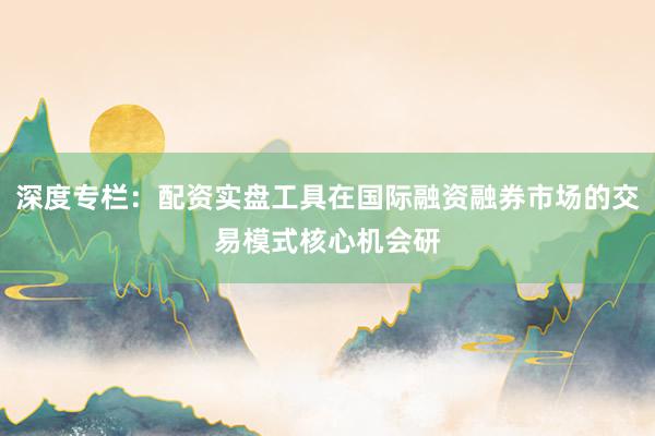 深度专栏：配资实盘工具在国际融资融券市场的交易模式核心机会研