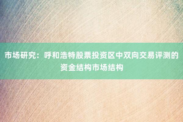 市场研究：呼和浩特股票投资区中双向交易评测的资金结构市场结构