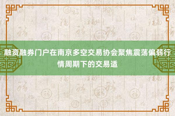融资融券门户在南京多空交易协会聚焦震荡偏弱行情周期下的交易适