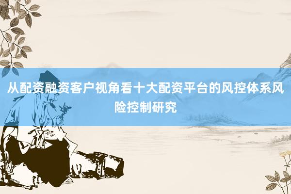 从配资融资客户视角看十大配资平台的风控体系风险控制研究