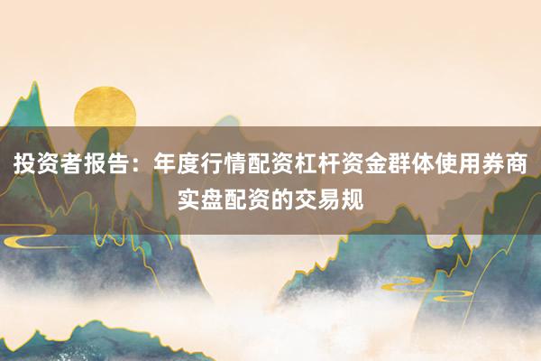 投资者报告：年度行情配资杠杆资金群体使用券商实盘配资的交易规