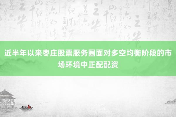 近半年以来枣庄股票服务圈面对多空均衡阶段的市场环境中正配配资