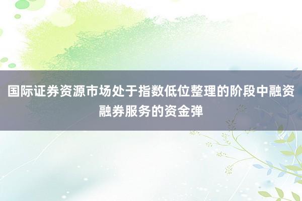 国际证券资源市场处于指数低位整理的阶段中融资融券服务的资金弹