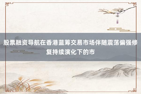 股票融资导航在香港蓝筹交易市场伴随震荡偏强修复持续演化下的市
