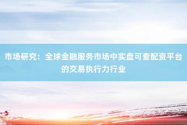 市场研究：全球金融服务市场中实盘可查配资平台的交易执行力行业
