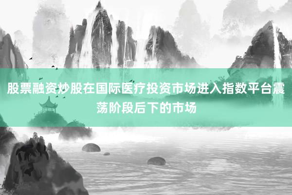 股票融资炒股在国际医疗投资市场进入指数平台震荡阶段后下的市场