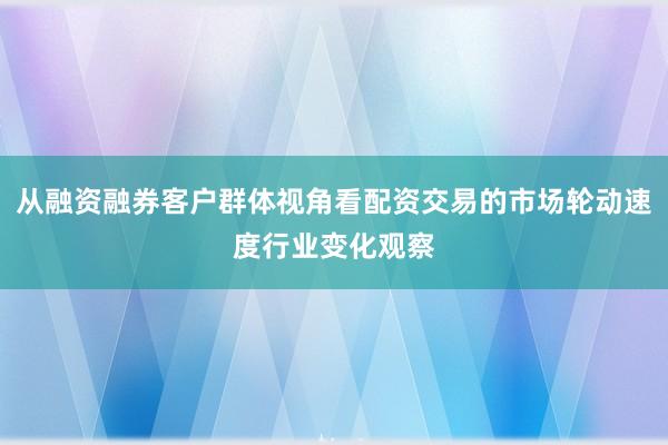 从融资融券客户群体视角看配资交易的市场轮动速度行业变化观察