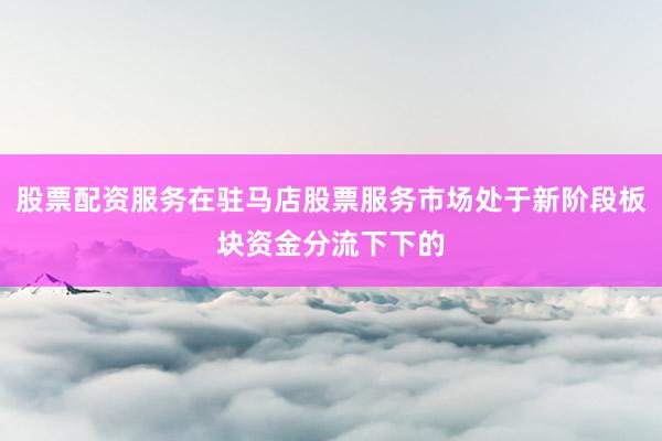 股票配资服务在驻马店股票服务市场处于新阶段板块资金分流下下的