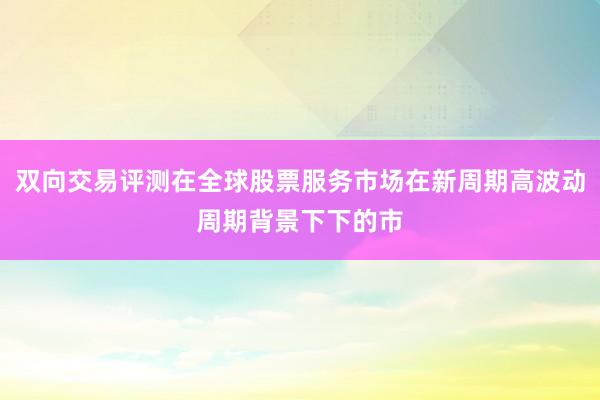 双向交易评测在全球股票服务市场在新周期高波动周期背景下下的市