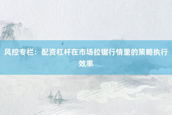 风控专栏:配资杠杆在市场拉锯行情里的策略执行效率