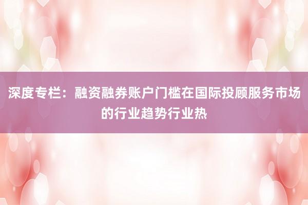 深度专栏：融资融券账户门槛在国际投顾服务市场的行业趋势行业热