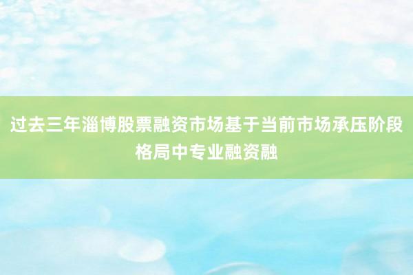 过去三年淄博股票融资市场基于当前市场承压阶段格局中专业融资融