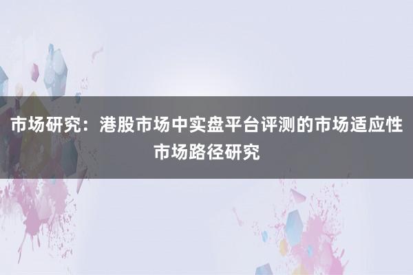 市场研究：港股市场中实盘平台评测的市场适应性市场路径研究