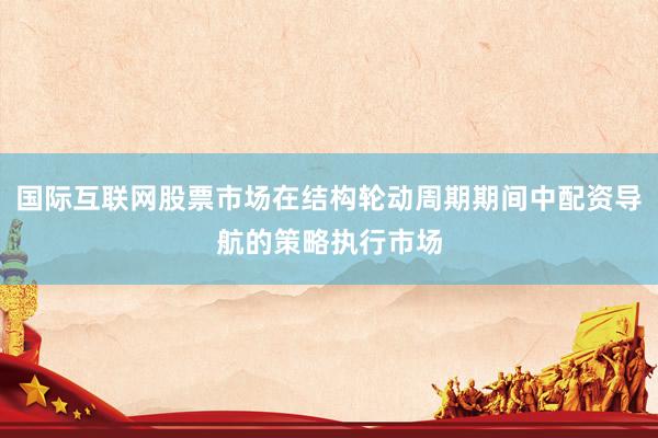 国际互联网股票市场在结构轮动周期期间中配资导航的策略执行市场