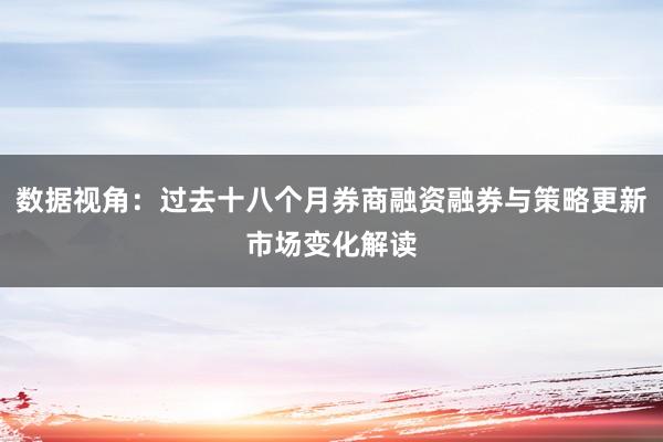 数据视角：过去十八个月券商融资融券与策略更新市场变化解读